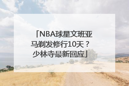 NBA球星文班亚马剃发修行10天？少林寺最新回应